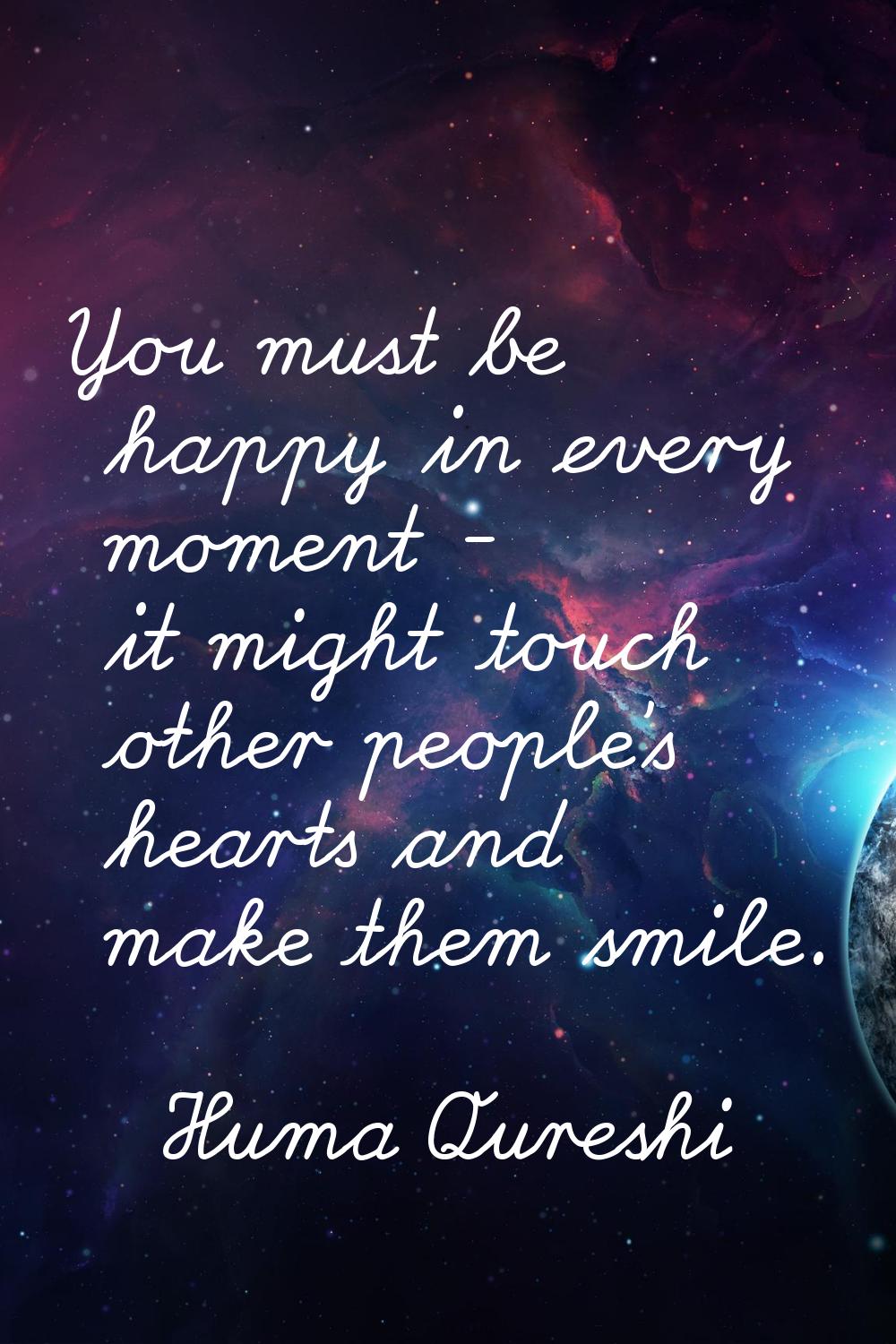 You must be happy in every moment - it might touch other people's hearts and make them smile.