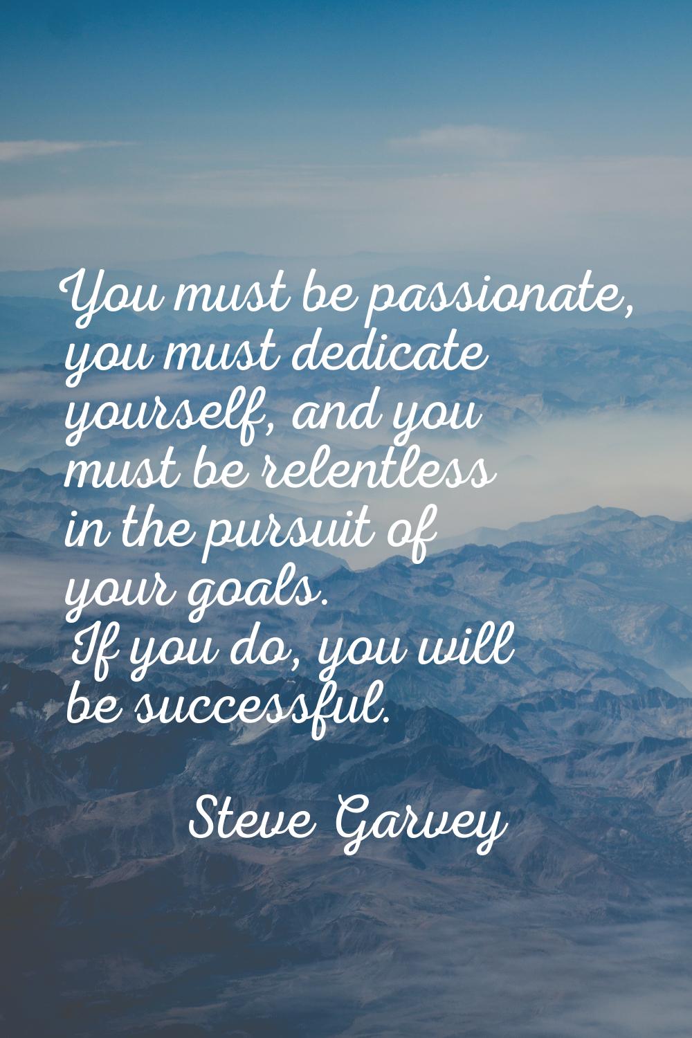 You must be passionate, you must dedicate yourself, and you must be relentless in the pursuit of yo