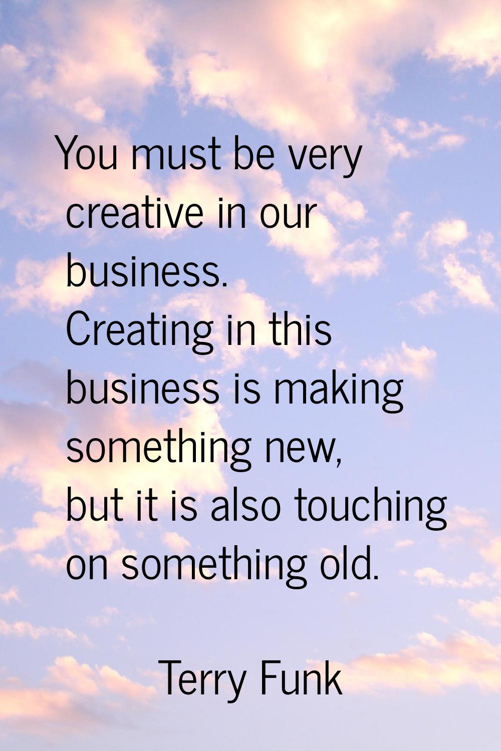 You must be very creative in our business. Creating in this business is making something new, but i