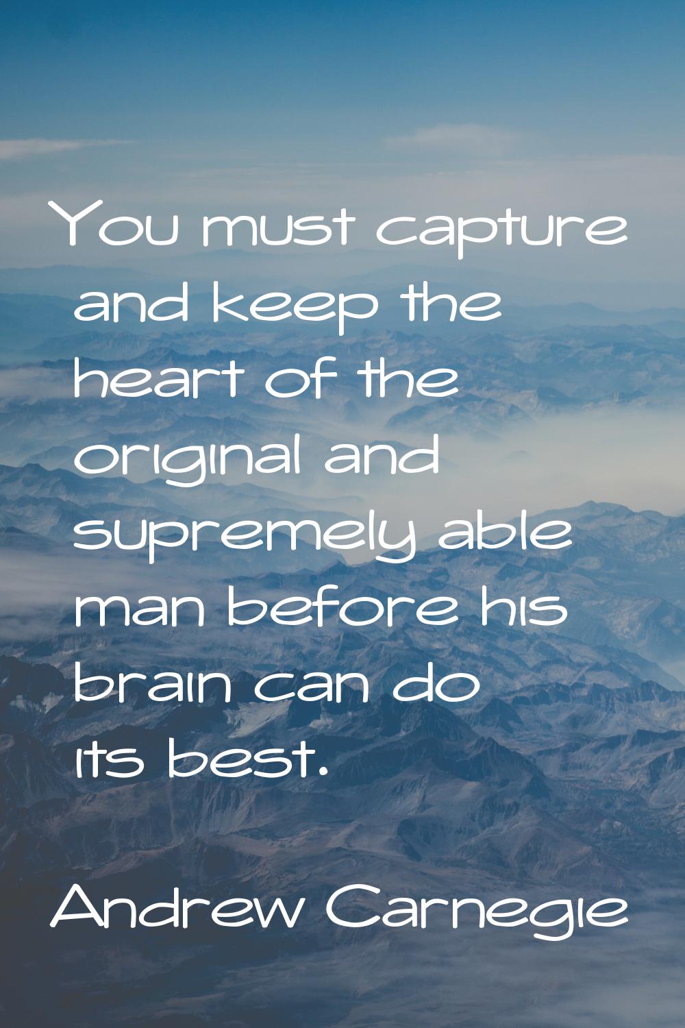 You must capture and keep the heart of the original and supremely able man before his brain can do 