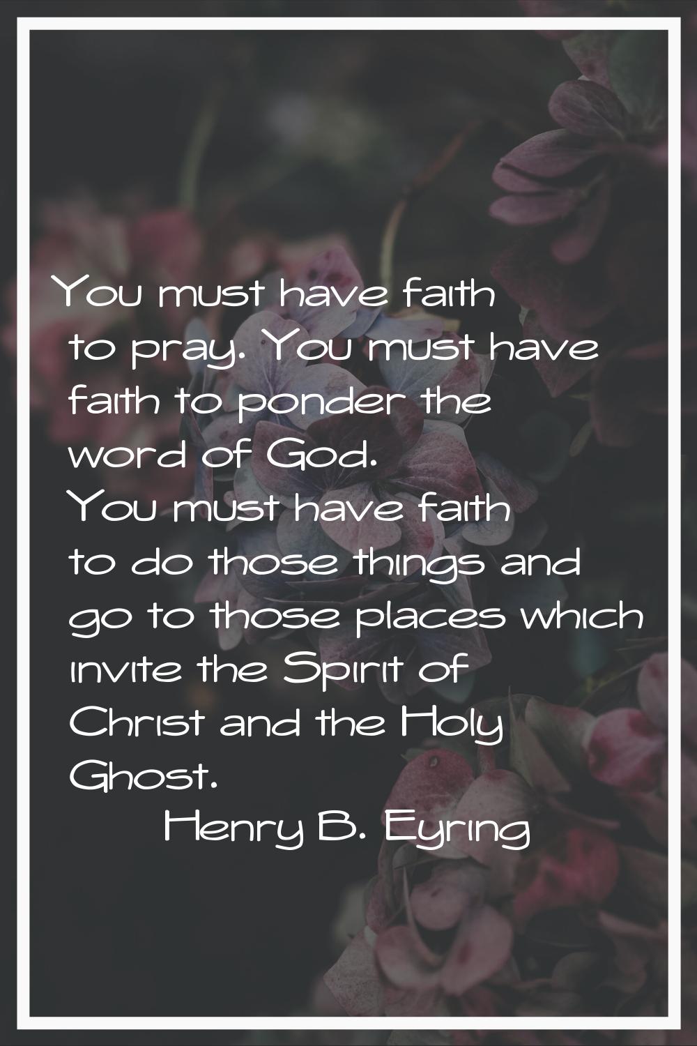 You must have faith to pray. You must have faith to ponder the word of God. You must have faith to 