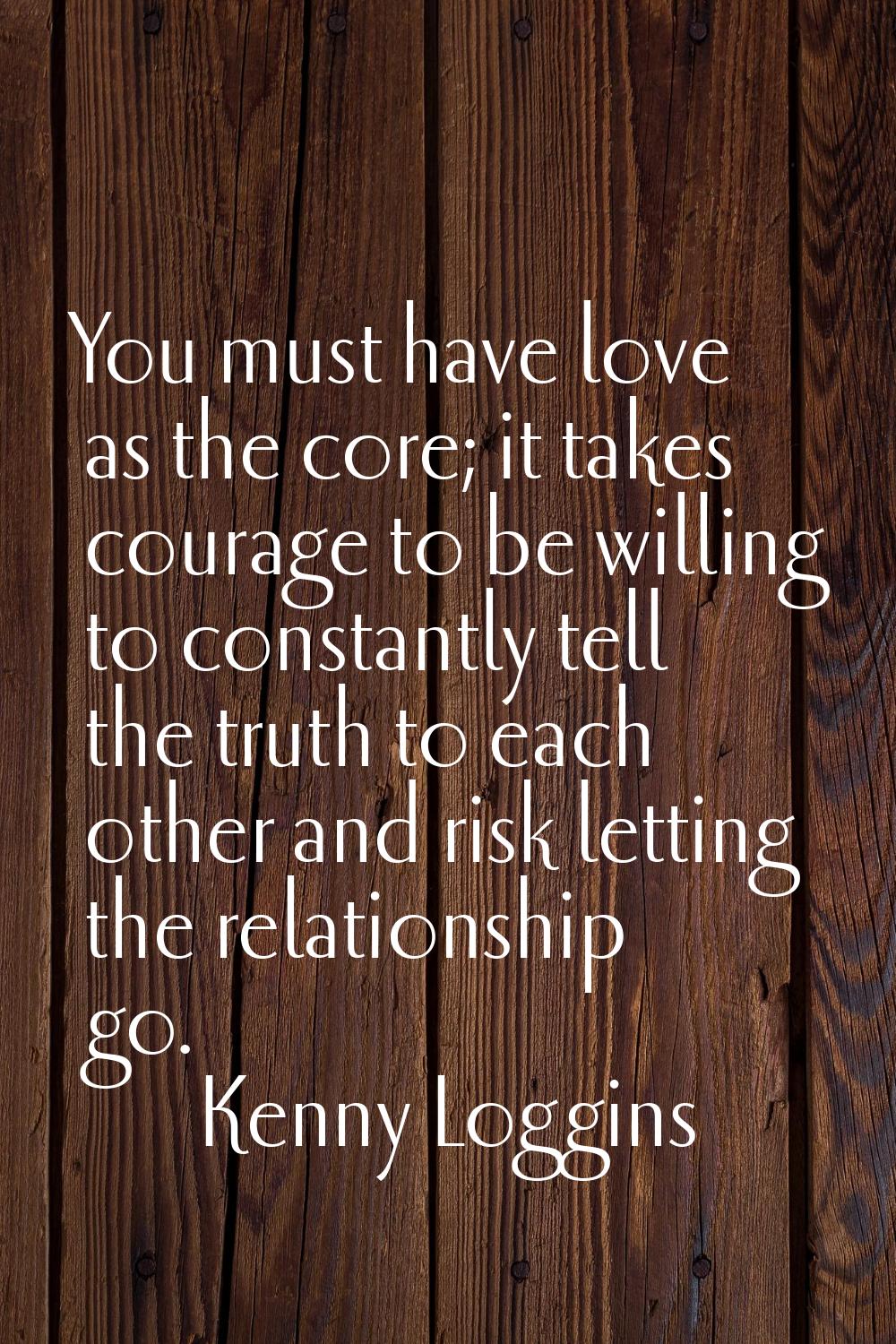 You must have love as the core; it takes courage to be willing to constantly tell the truth to each