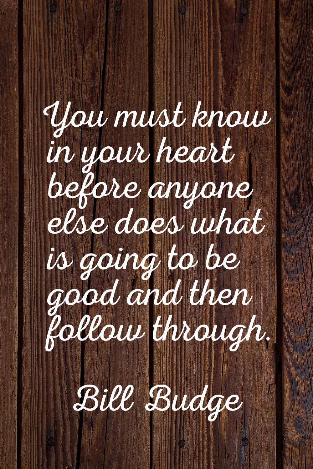 You must know in your heart before anyone else does what is going to be good and then follow throug