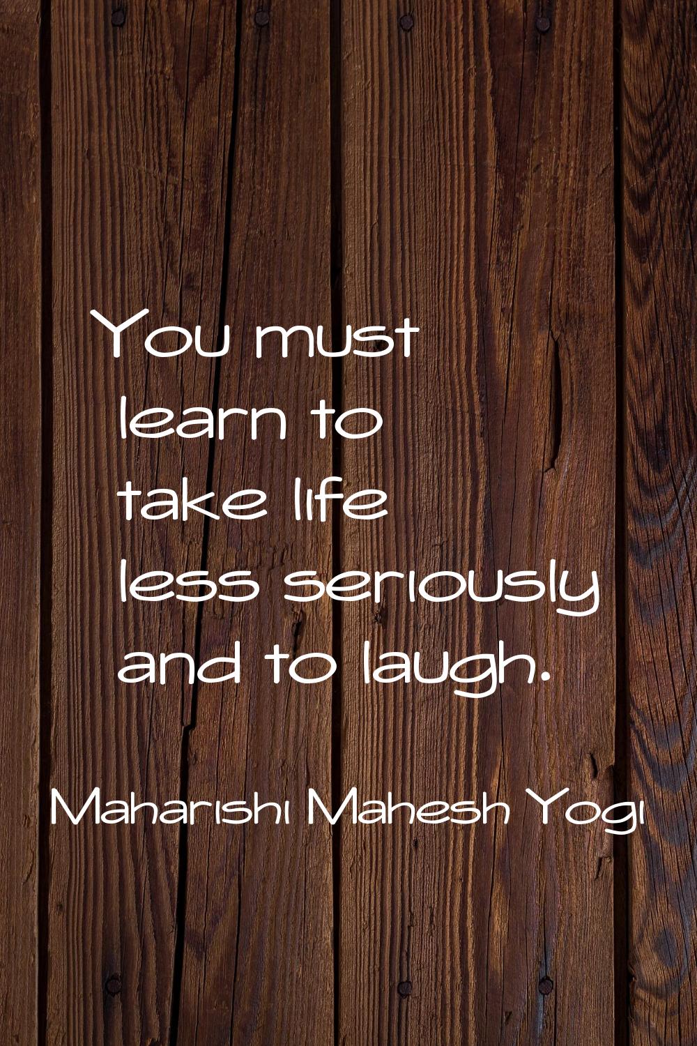 You must learn to take life less seriously and to laugh.