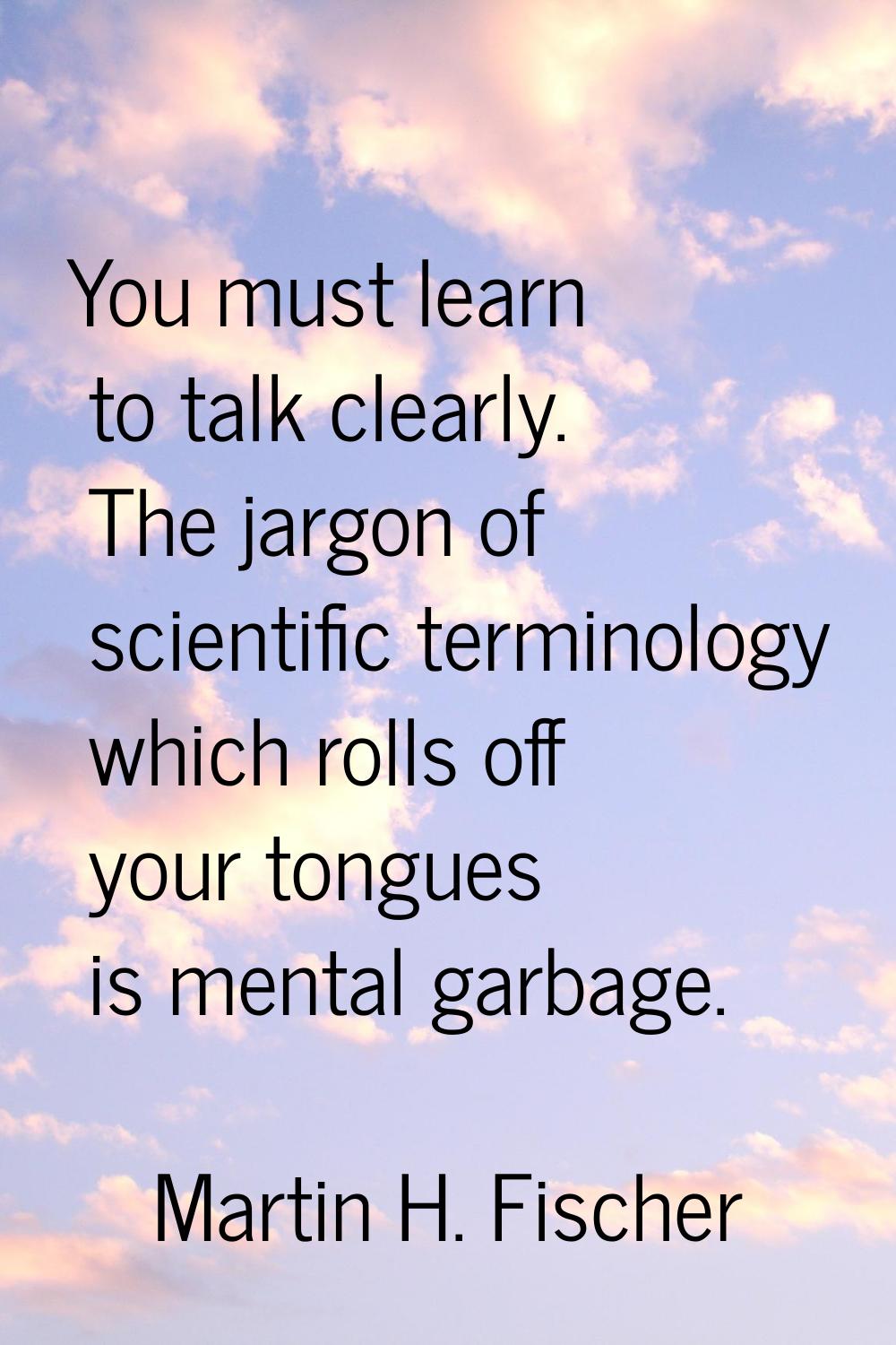 You must learn to talk clearly. The jargon of scientific terminology which rolls off your tongues i