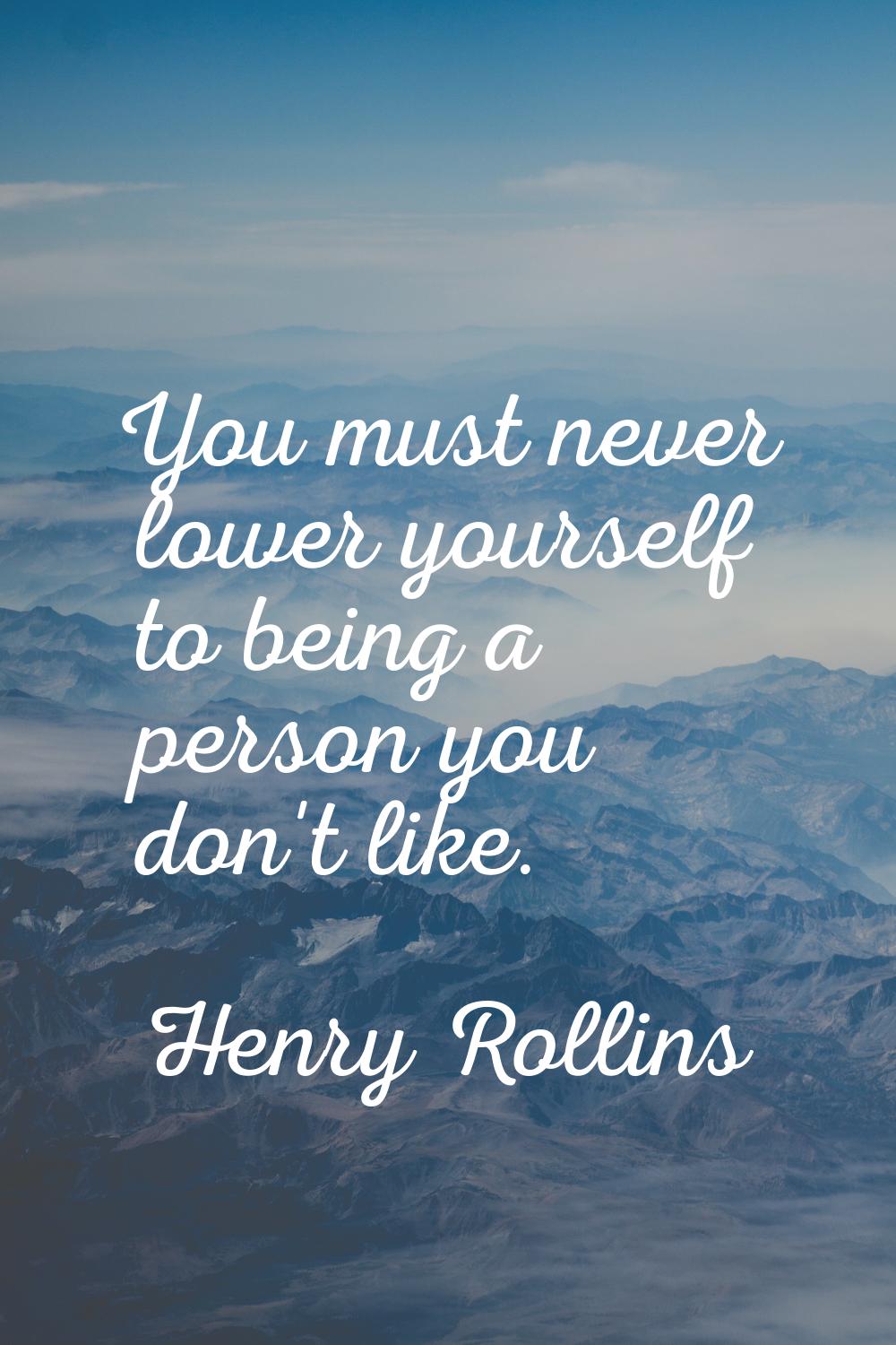 You must never lower yourself to being a person you don't like.