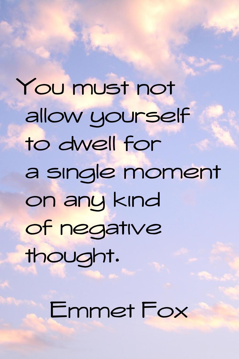 You must not allow yourself to dwell for a single moment on any kind of negative thought.
