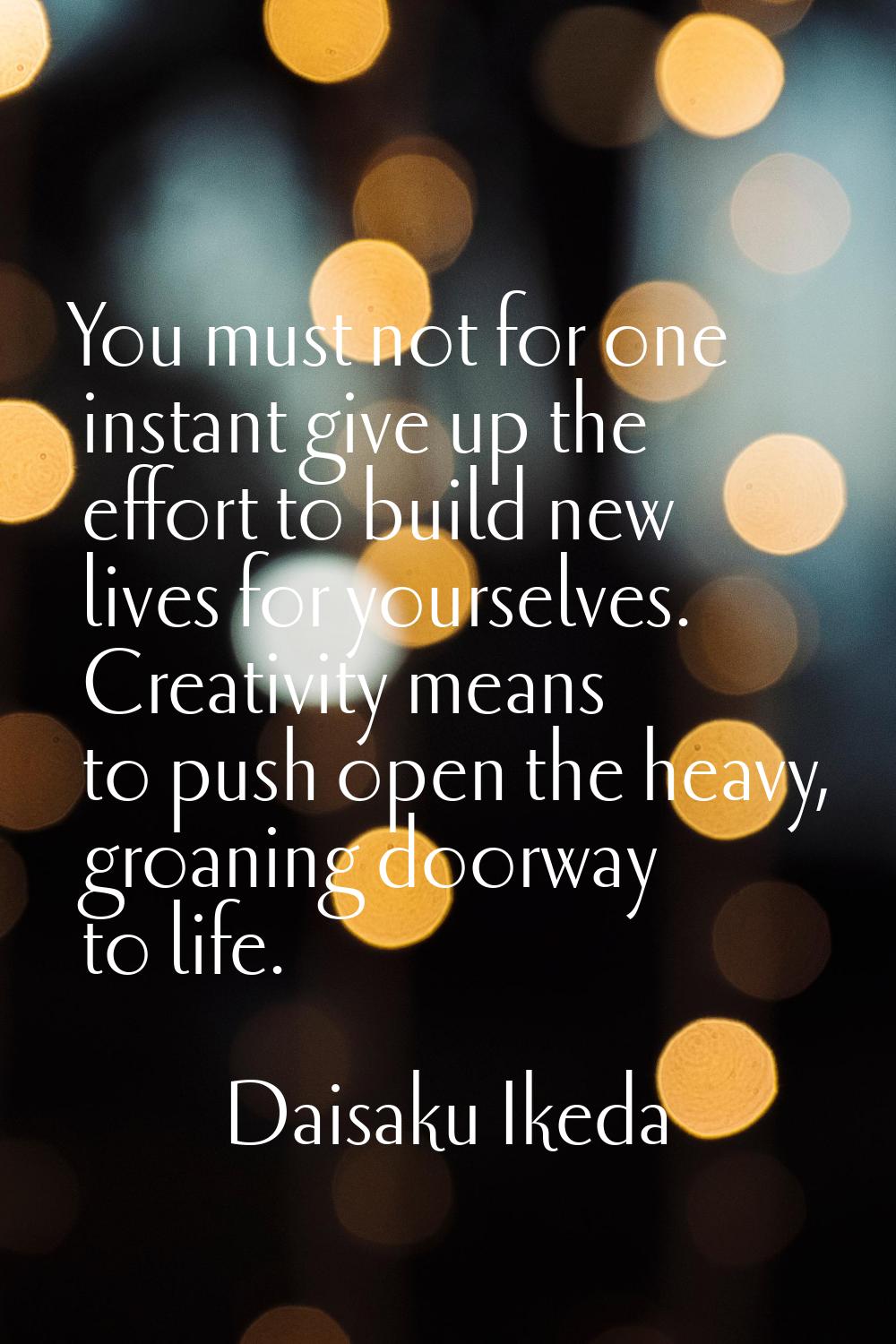 You must not for one instant give up the effort to build new lives for yourselves. Creativity means