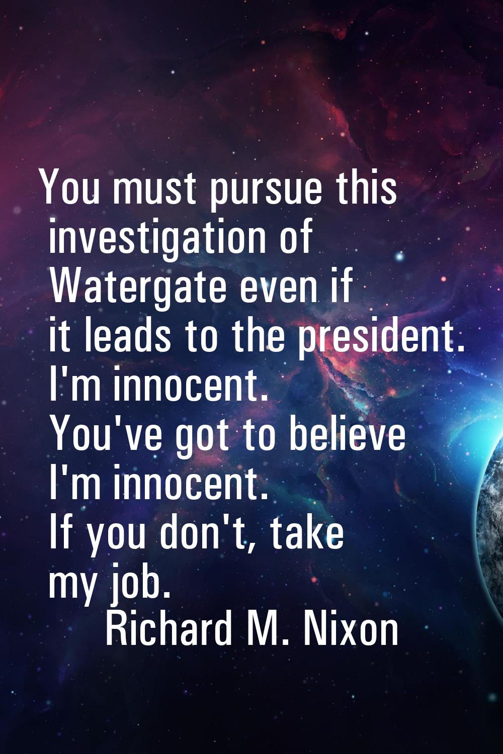 You must pursue this investigation of Watergate even if it leads to the president. I'm innocent. Yo