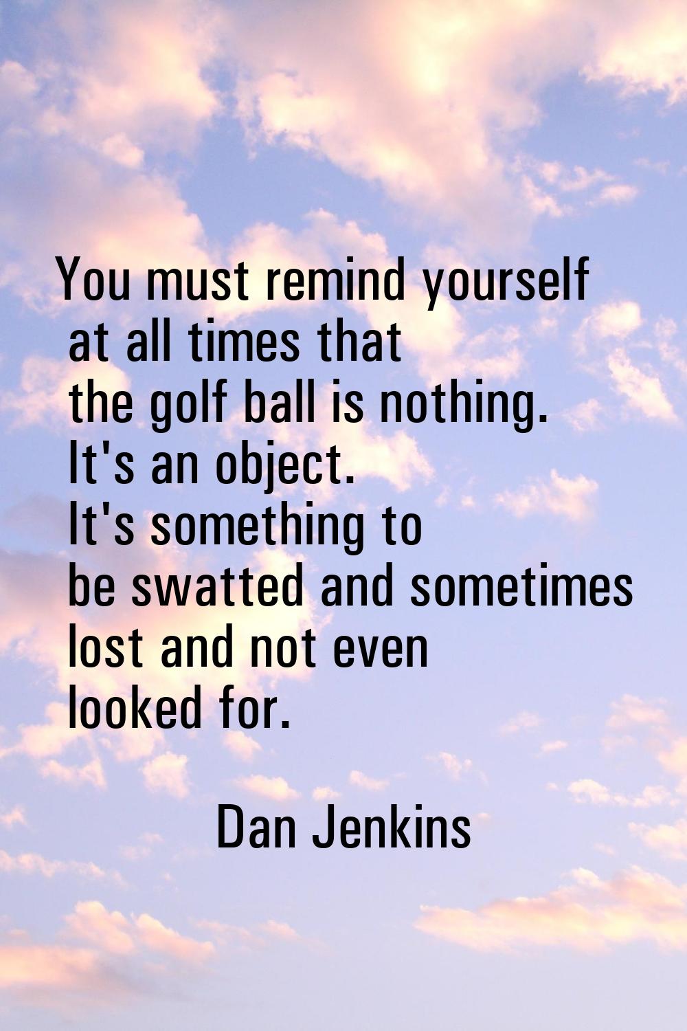 You must remind yourself at all times that the golf ball is nothing. It's an object. It's something
