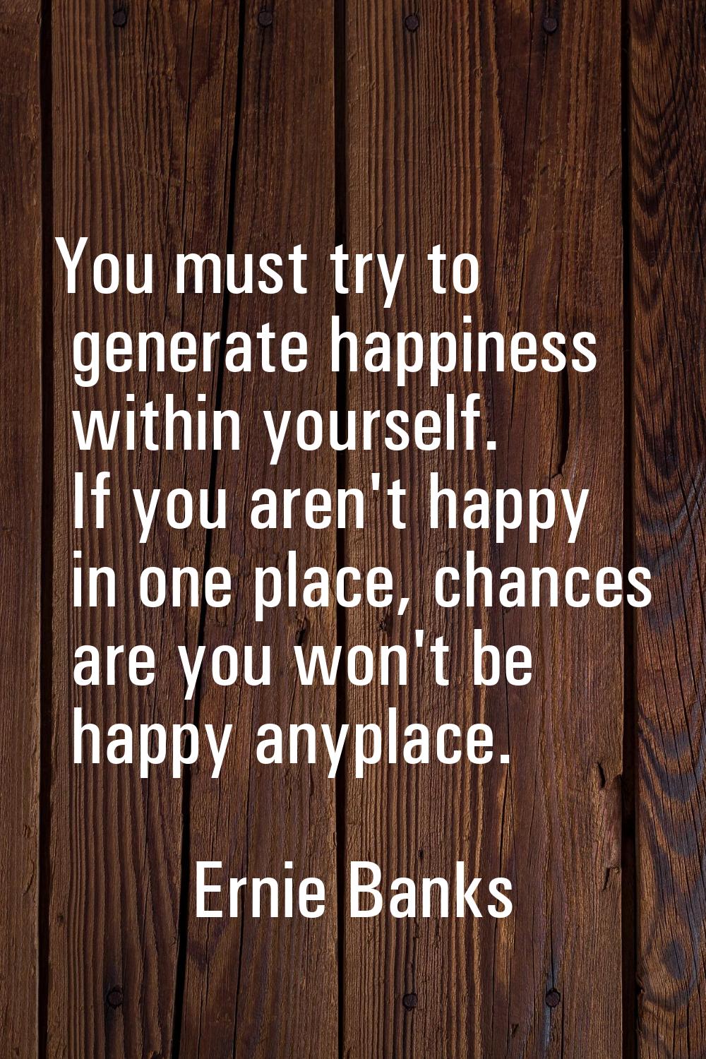 You must try to generate happiness within yourself. If you aren't happy in one place, chances are y