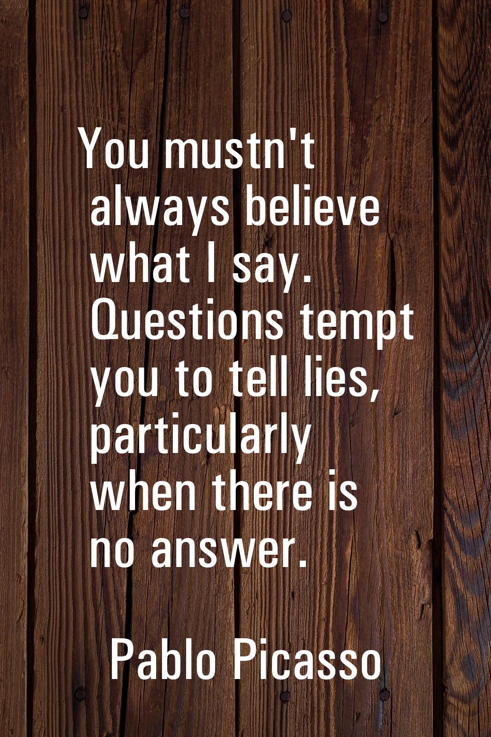 You mustn't always believe what I say. Questions tempt you to tell lies, particularly when there is