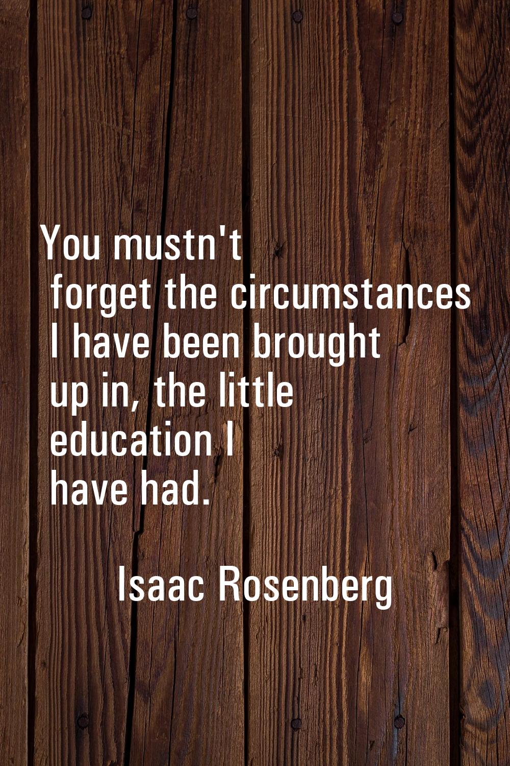 You mustn't forget the circumstances I have been brought up in, the little education I have had.