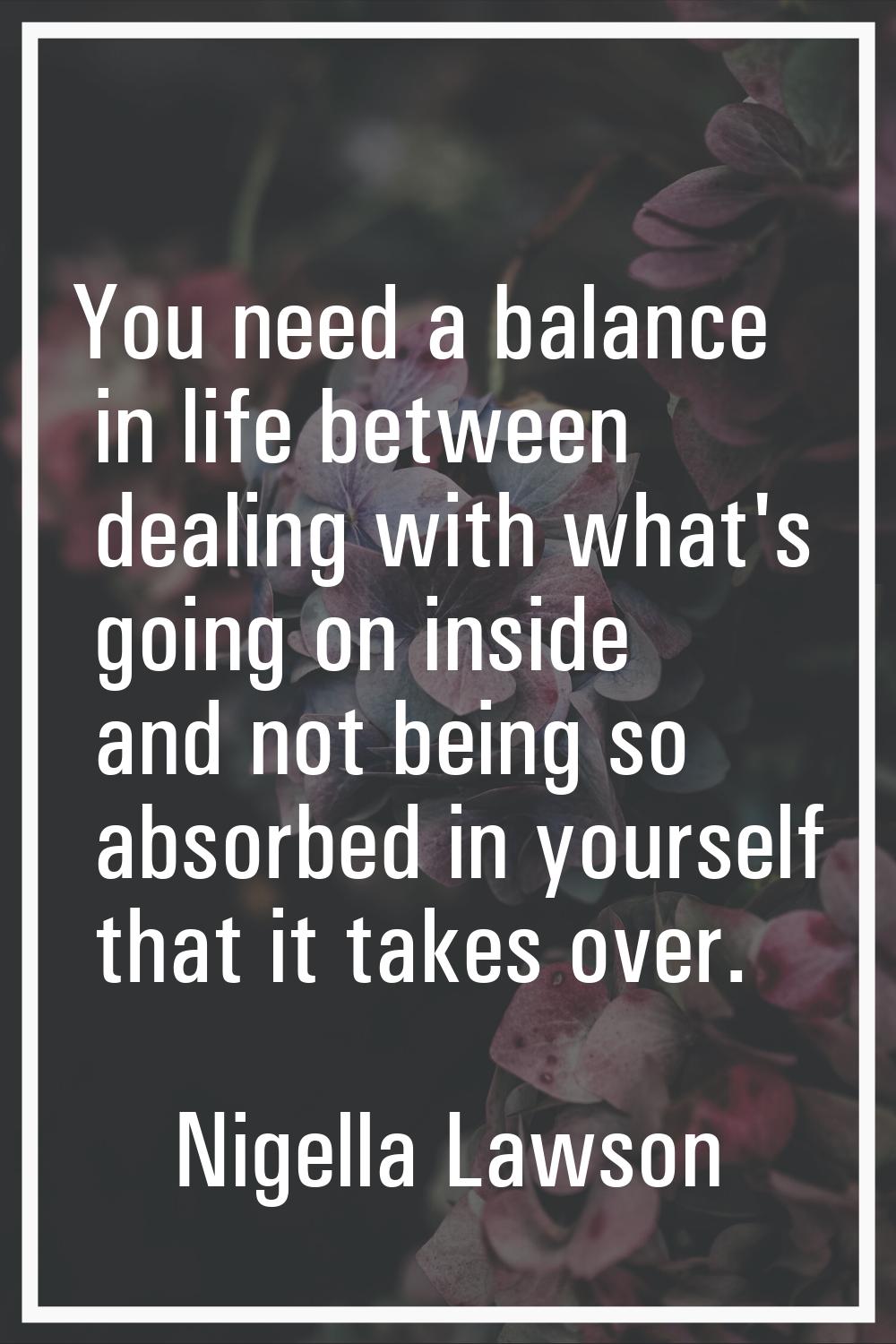 You need a balance in life between dealing with what's going on inside and not being so absorbed in