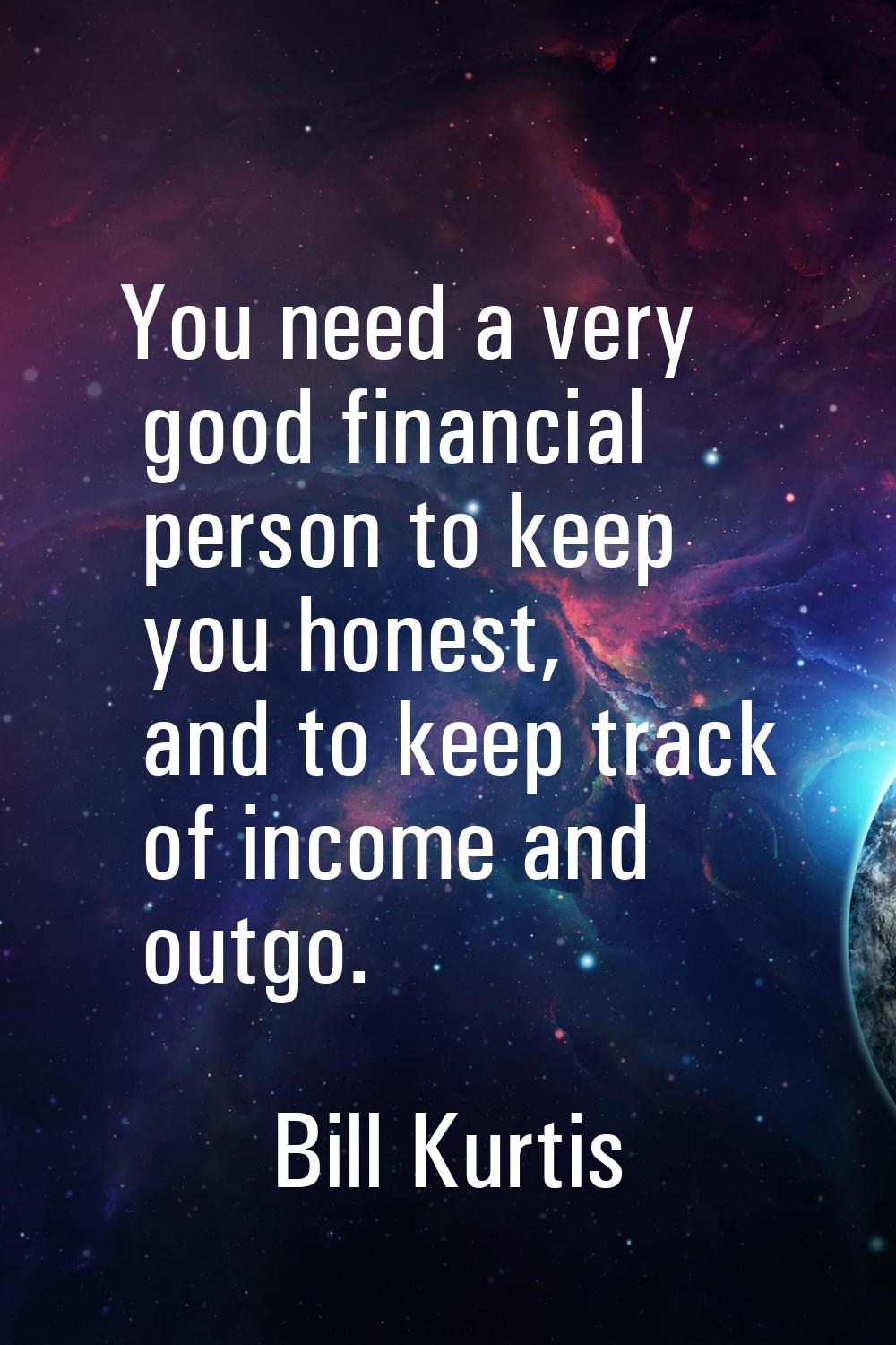 You need a very good financial person to keep you honest, and to keep track of income and outgo.