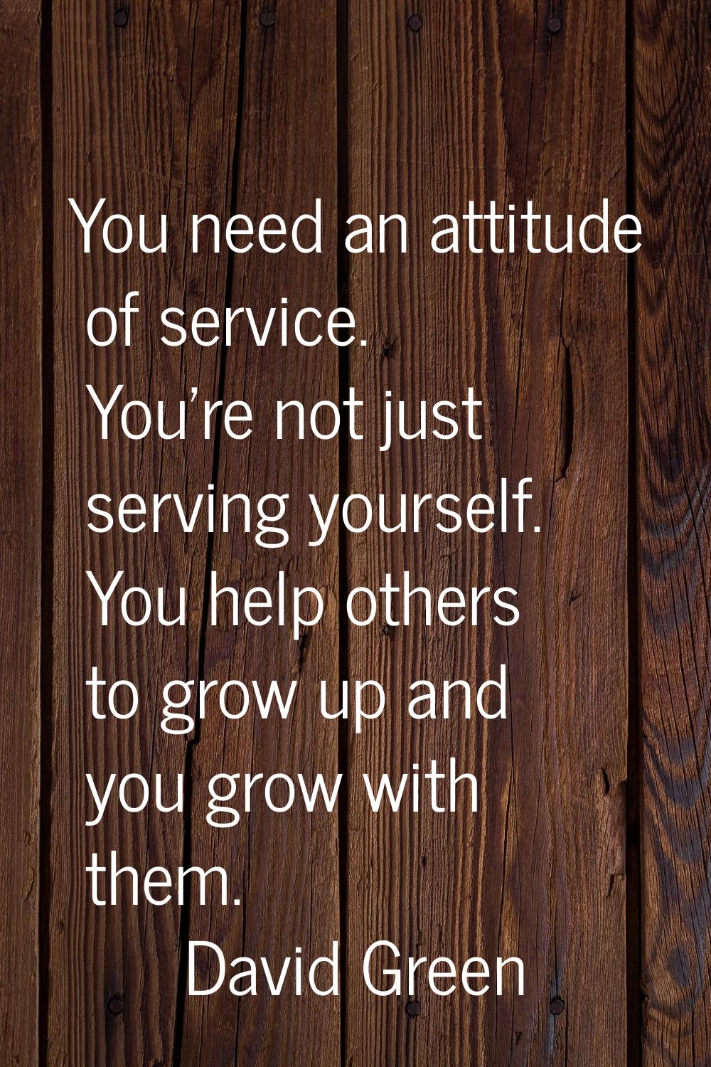 You need an attitude of service. You're not just serving yourself. You help others to grow up and y