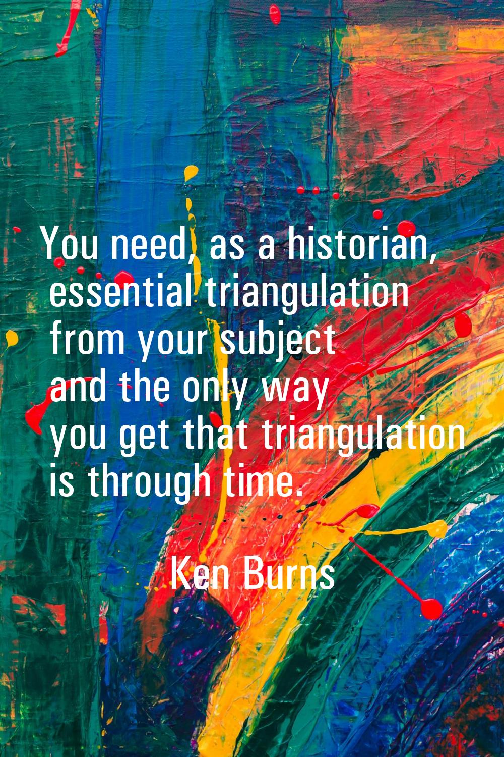 You need, as a historian, essential triangulation from your subject and the only way you get that t