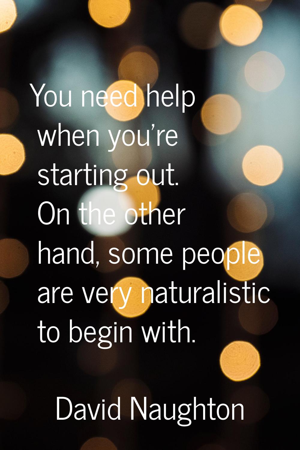 You need help when you're starting out. On the other hand, some people are very naturalistic to beg