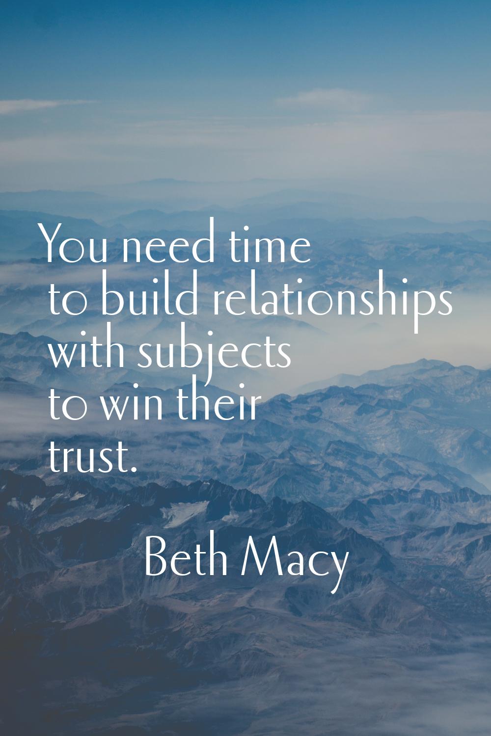 You need time to build relationships with subjects to win their trust.