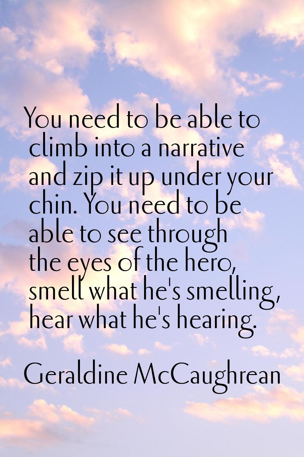 You need to be able to climb into a narrative and zip it up under your chin. You need to be able to
