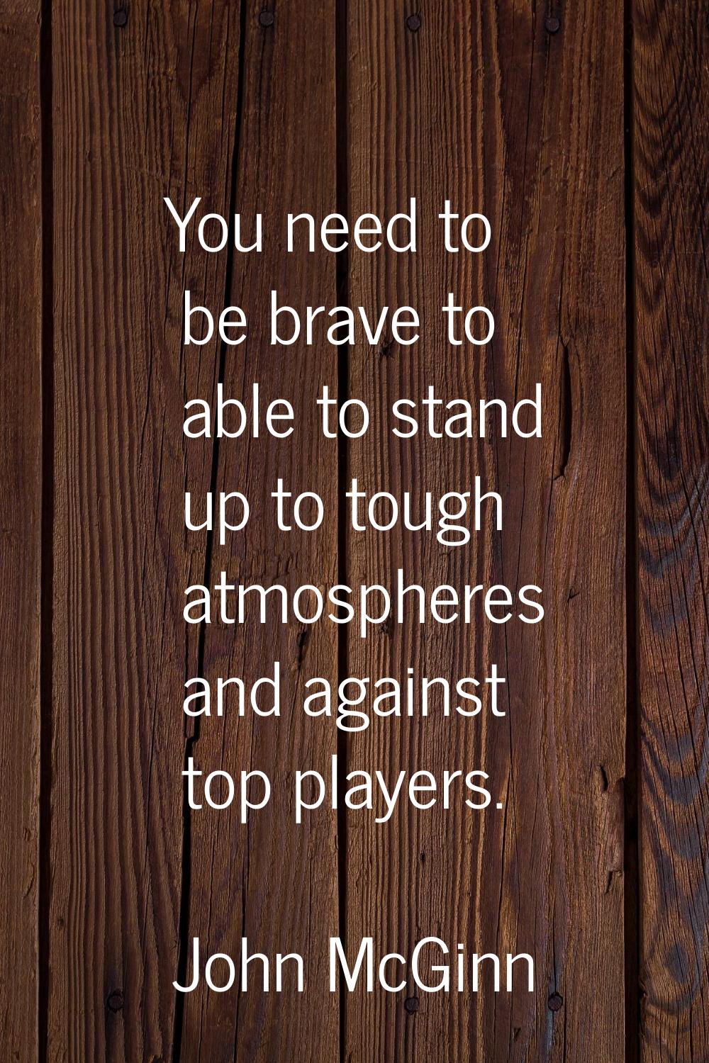 You need to be brave to able to stand up to tough atmospheres and against top players.