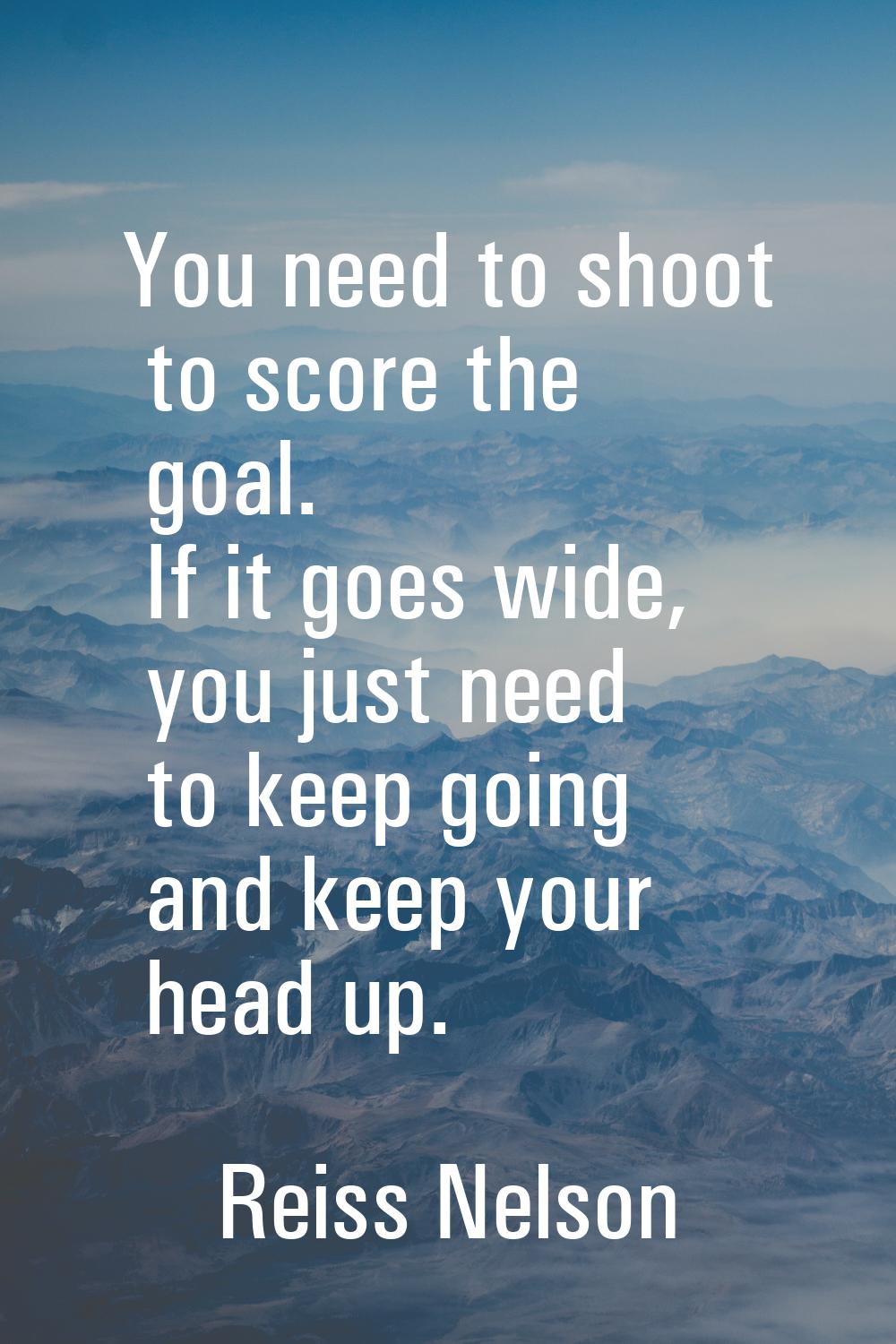 You need to shoot to score the goal. If it goes wide, you just need to keep going and keep your hea