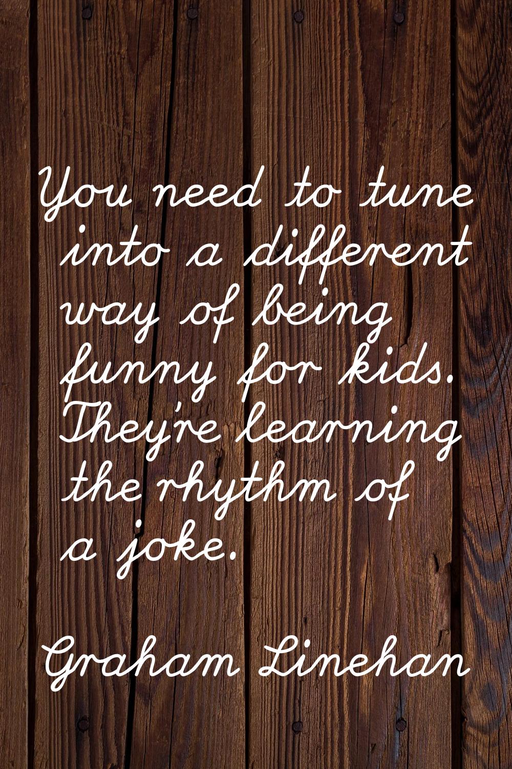 You need to tune into a different way of being funny for kids. They're learning the rhythm of a jok