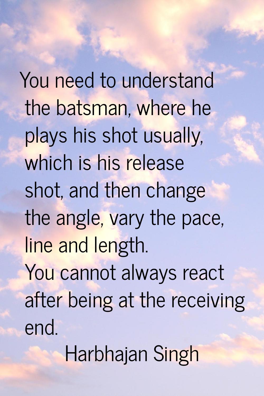 You need to understand the batsman, where he plays his shot usually, which is his release shot, and