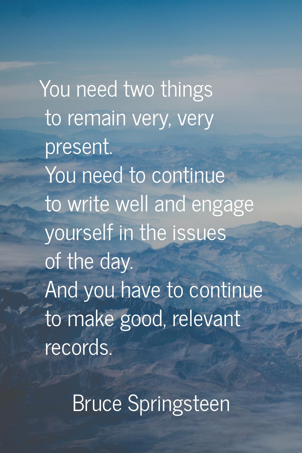 You need two things to remain very, very present. You need to continue to write well and engage you