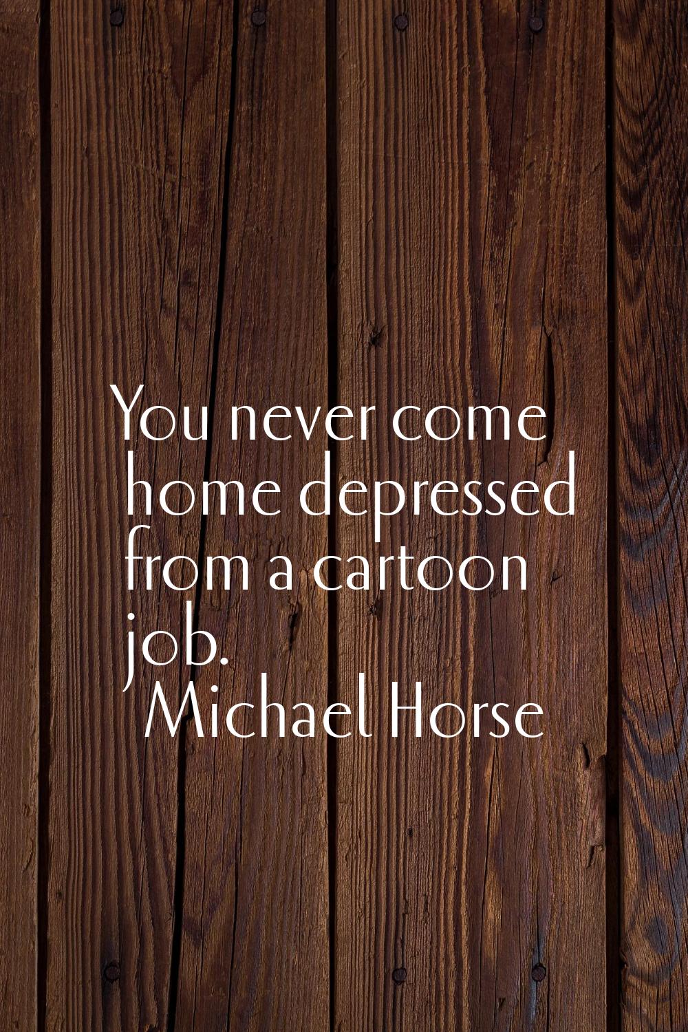 You never come home depressed from a cartoon job.