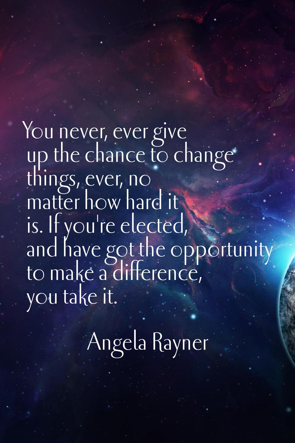 You never, ever give up the chance to change things, ever, no matter how hard it is. If you're elec