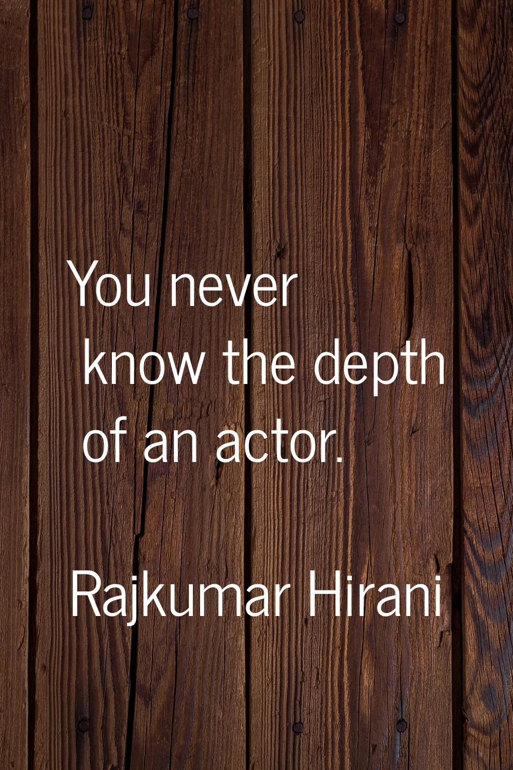 You never know the depth of an actor.
