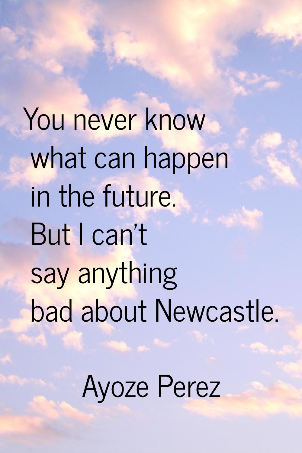 You never know what can happen in the future. But I can't say anything bad about Newcastle.
