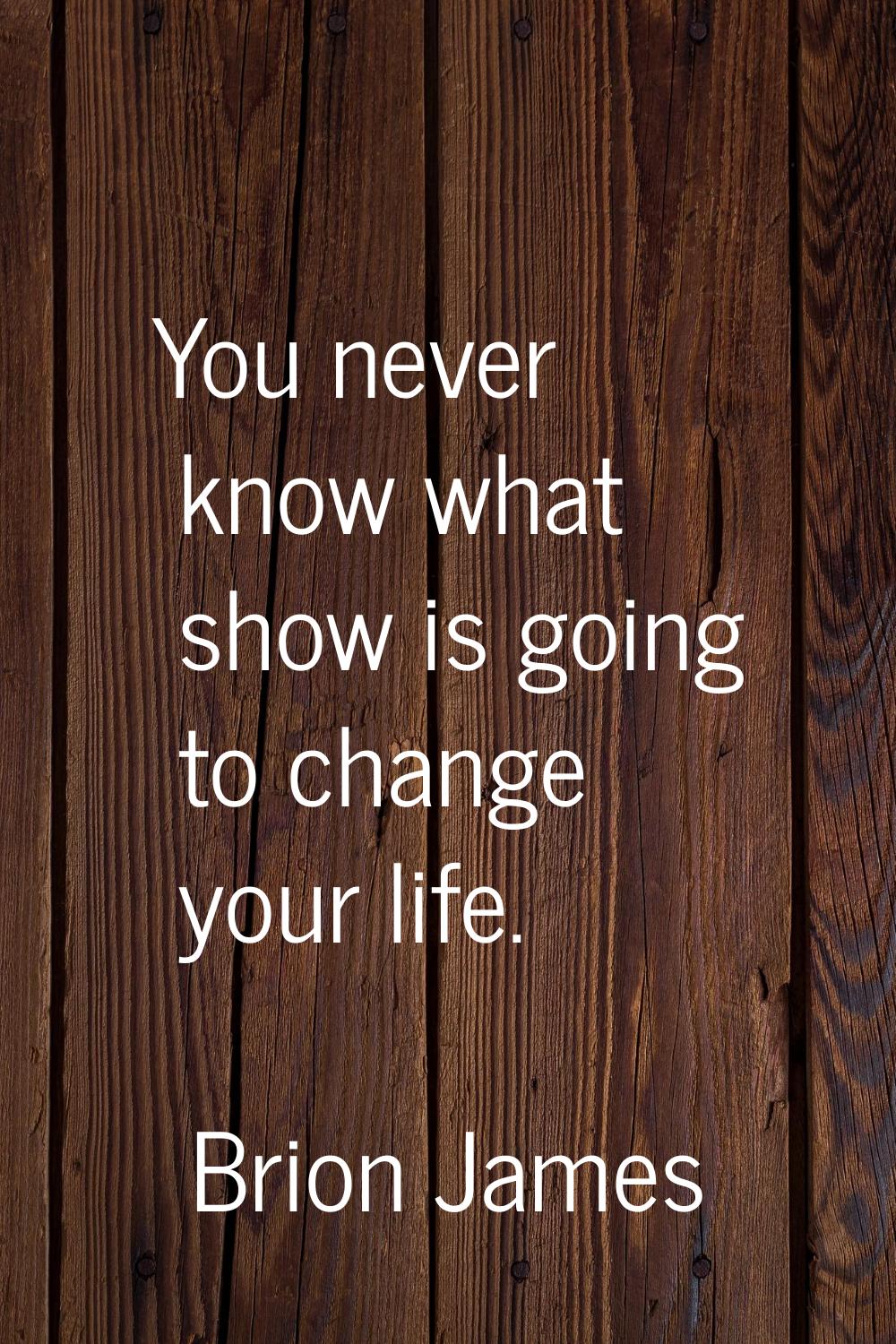 You never know what show is going to change your life.