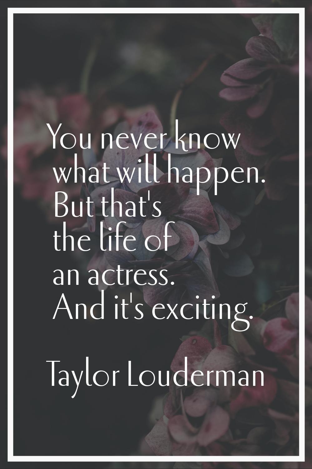 You never know what will happen. But that's the life of an actress. And it's exciting.