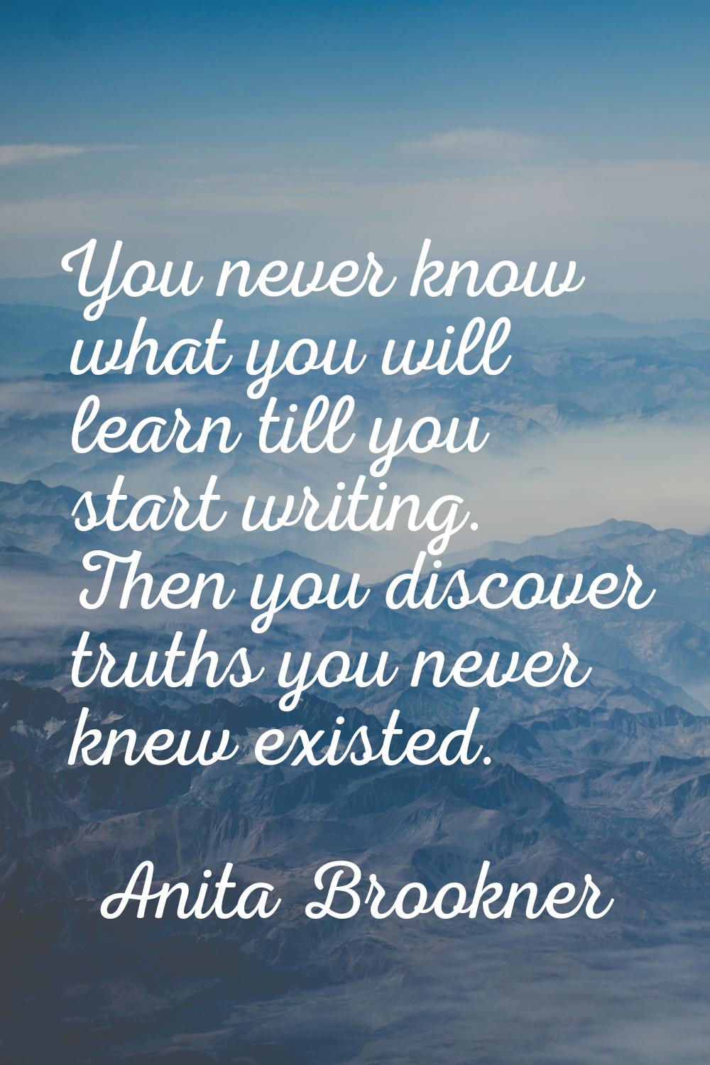 You never know what you will learn till you start writing. Then you discover truths you never knew 