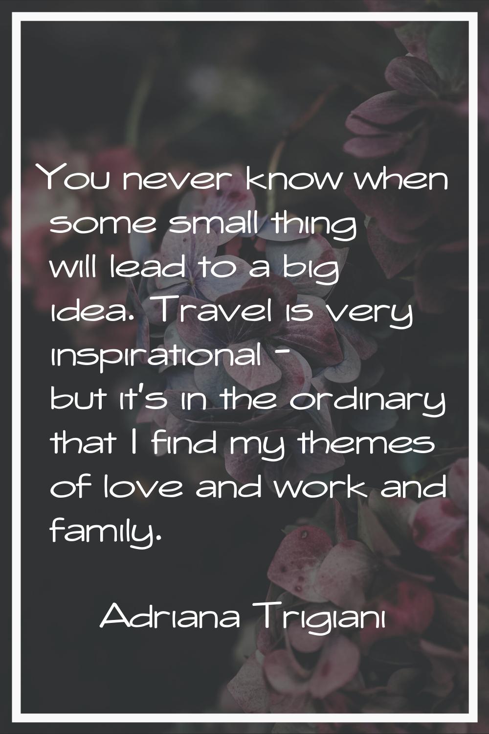 You never know when some small thing will lead to a big idea. Travel is very inspirational - but it