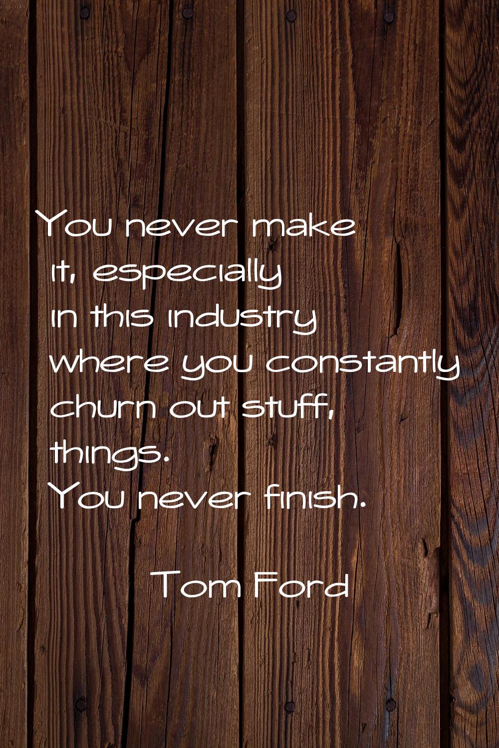 You never make it, especially in this industry where you constantly churn out stuff, things. You ne