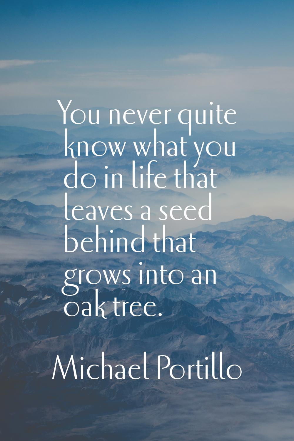 You never quite know what you do in life that leaves a seed behind that grows into an oak tree.