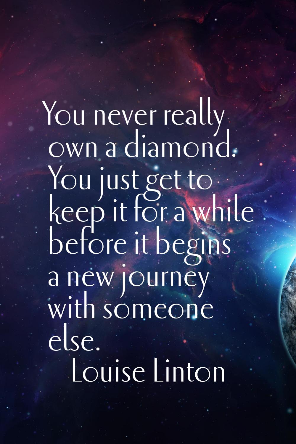 You never really own a diamond. You just get to keep it for a while before it begins a new journey 