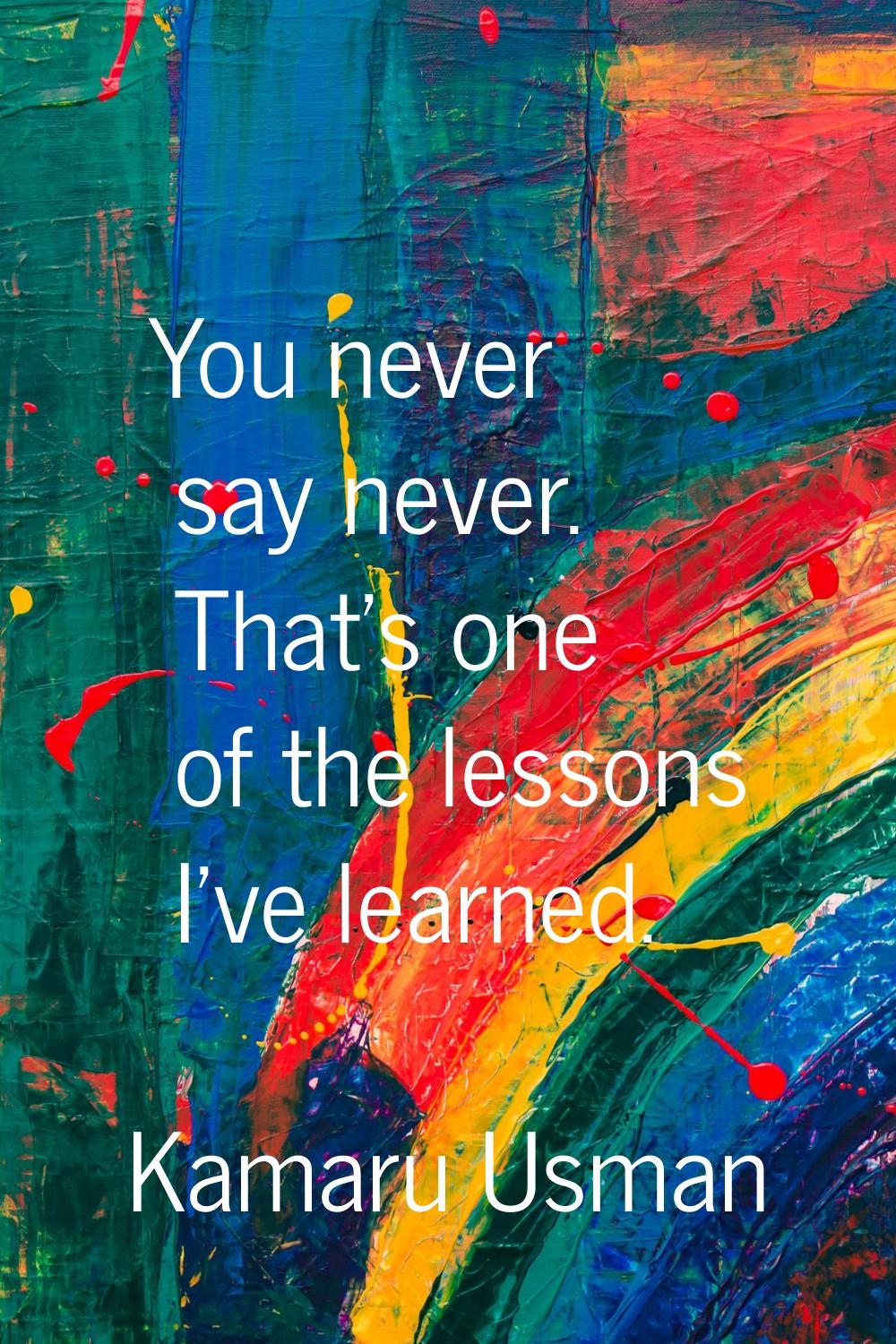 You never say never. That's one of the lessons I've learned.