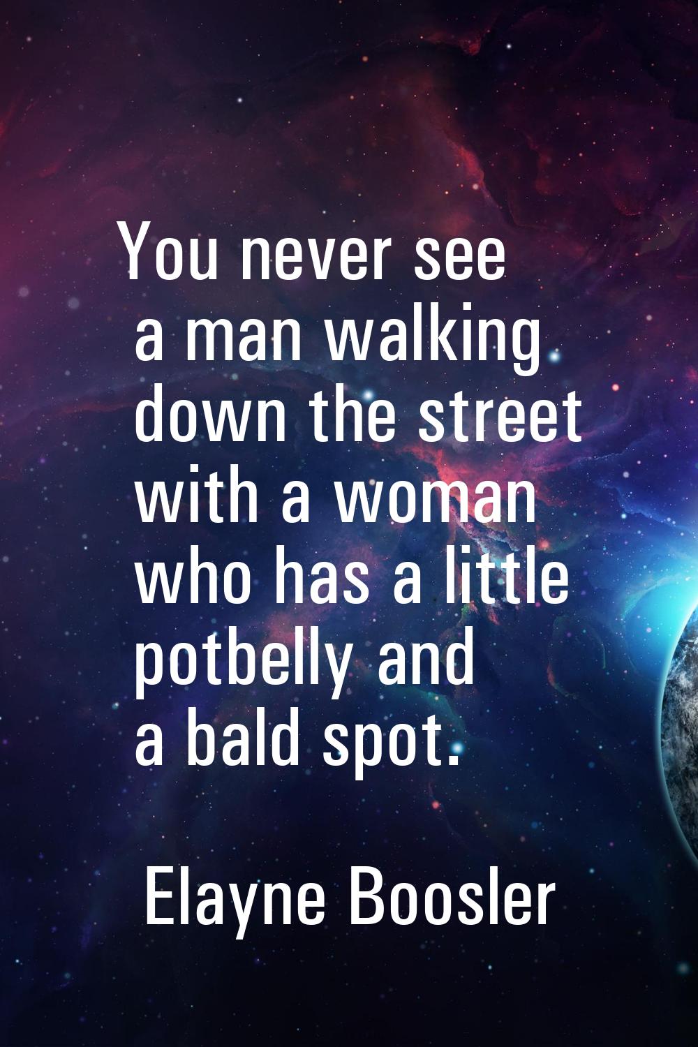 You never see a man walking down the street with a woman who has a little potbelly and a bald spot.