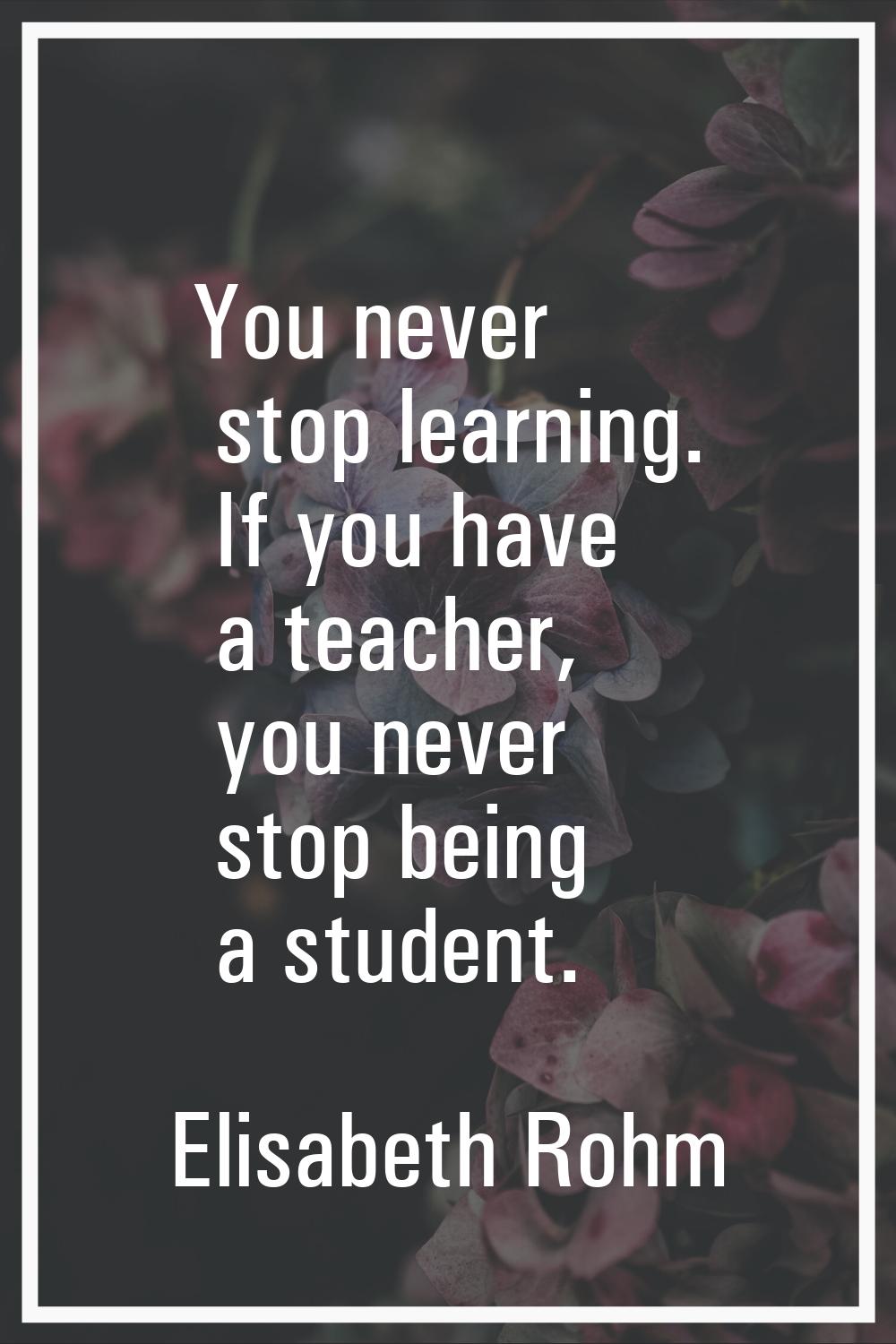 You never stop learning. If you have a teacher, you never stop being a student.