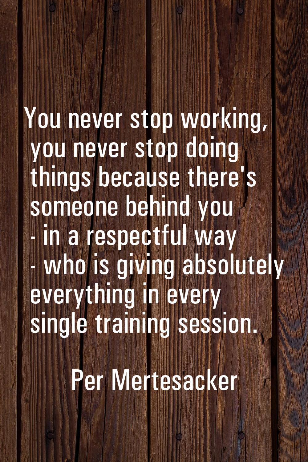 You never stop working, you never stop doing things because there's someone behind you - in a respe