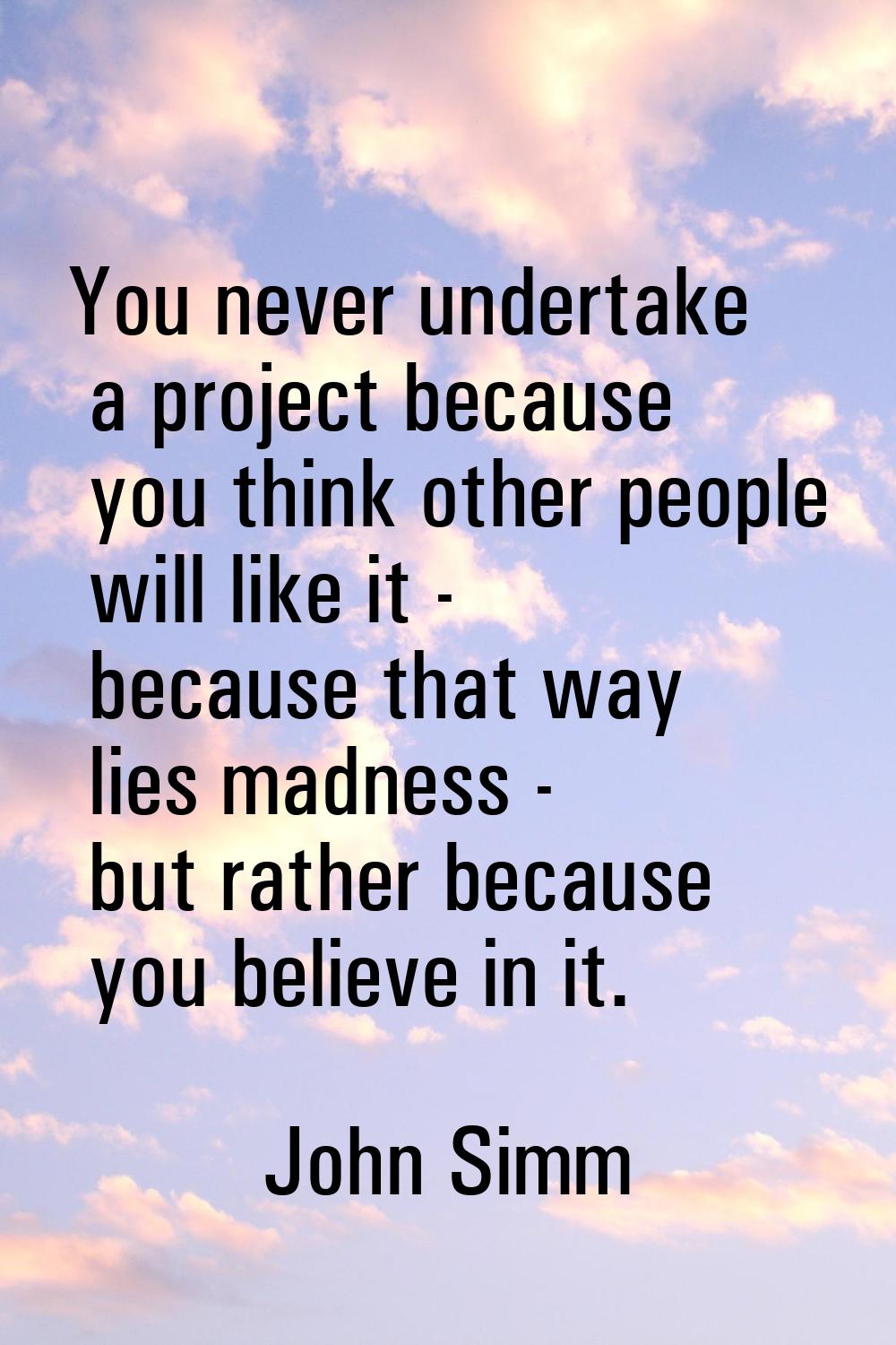 You never undertake a project because you think other people will like it - because that way lies m