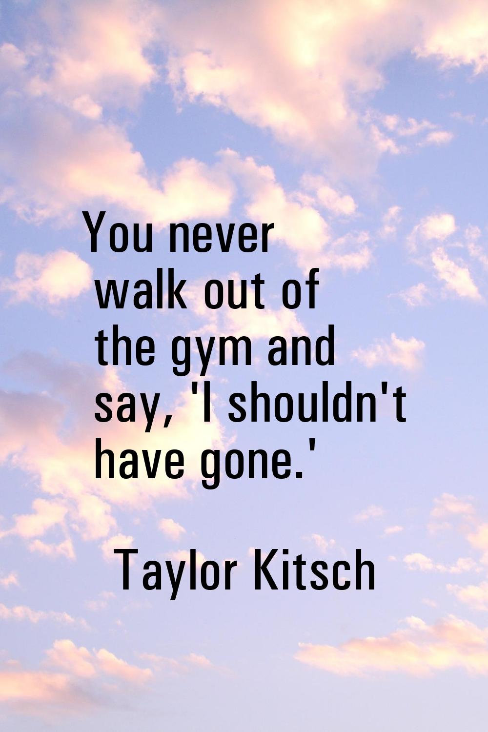 You never walk out of the gym and say, 'I shouldn't have gone.'