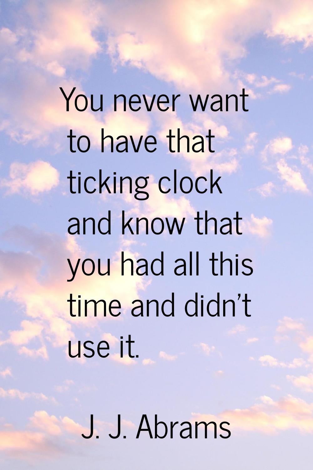 You never want to have that ticking clock and know that you had all this time and didn't use it.