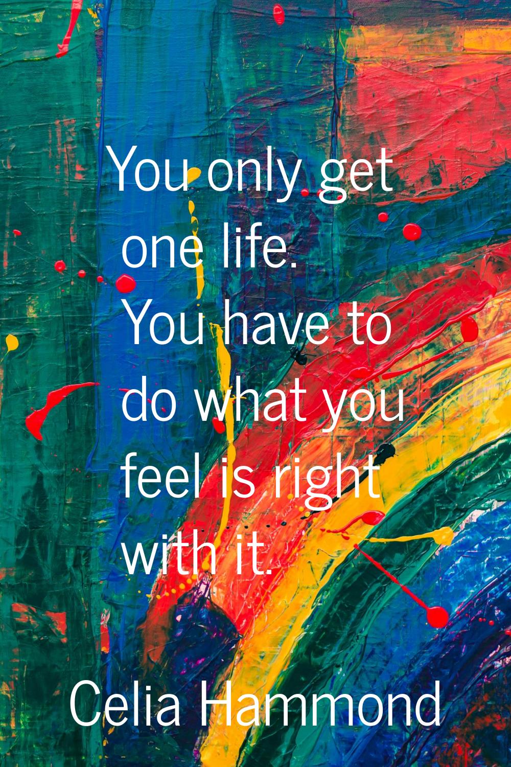 You only get one life. You have to do what you feel is right with it.