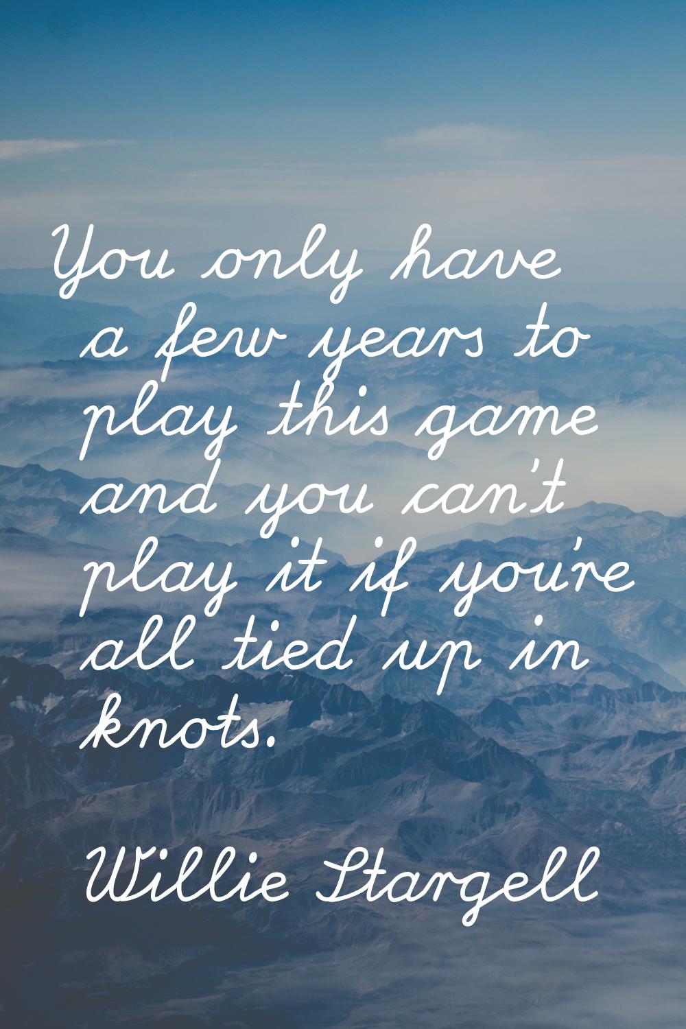 You only have a few years to play this game and you can't play it if you're all tied up in knots.