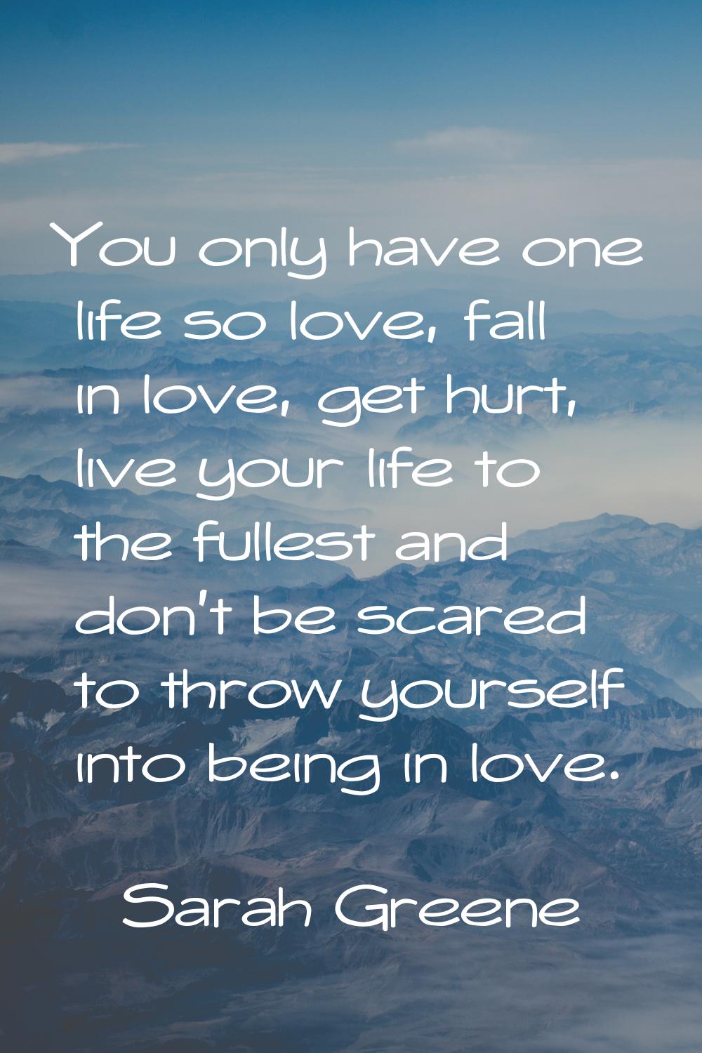 You only have one life so love, fall in love, get hurt, live your life to the fullest and don't be 